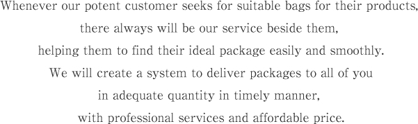 Whenever our potent customer seeks for suitable bags for their products, there always will be our service beside them, helping them to find their ideal package easily and smoothly.
 We will create a system to deliver packages to all of you in adequate quantity in timely manner, with professional services and affordable price.