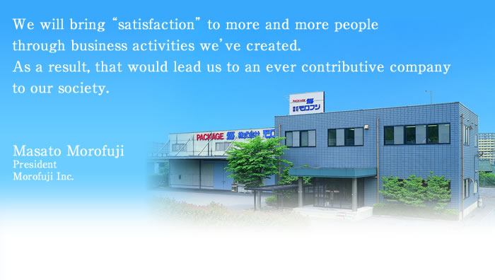 We will bring “satisfaction” to more and more people through business activities we’ve created.  As a result, that would lead us to an ever contributive company to our society.―Masato Morofuji
President
Morofuji Inc.